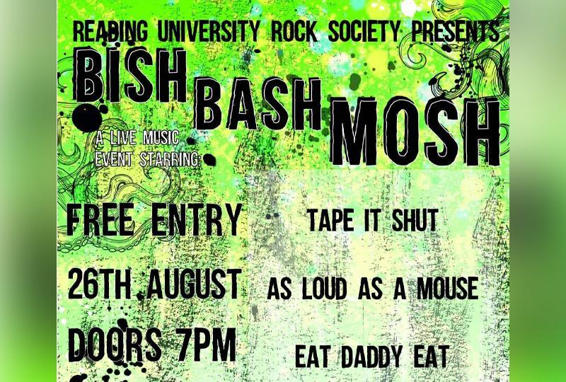 There is a gradient green background with black swirly designs on top. ‘Reading University Rock Society Presents’ is written in bold black font at the top of the image. Below this descending on a diagonal angle reads ‘Bish Bash Mosh’. To the top left of the poster in white font reads, ‘A live music event starring’. Beneath this in black font it reads ‘ Free entry, 26th August, Doors 7pm, At The Weather Station.’ To the right in black font reads ‘Tape It Shut’, ‘As Loud As A Mouse’, ‘Eat Daddy Eat’. 