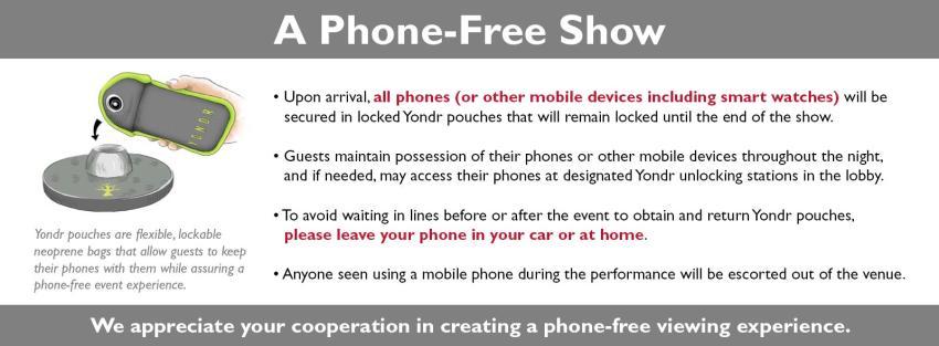 Phone Free Event  Upon arrival at the venue, all phones and smart watches are placed in Yondr cases by our staff and will be unlocked at the end of the show. Guests maintain possession of their phones at all times. Guests may access their phones in the designated Phone Use Areas throughout the venue at any time.