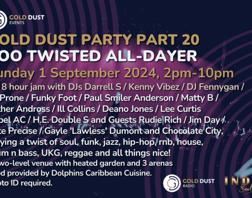 GOLD DUST PARTY PART 20 - TOO TWISTED ALL-DAYER  An 8 hour jam with DJs Darrell S / Kenny Vibez / DJ Fennygan /  DJ Prone / Funky Foot / Paul Smiler Anderson / Matty B /  Luther Andross / Ill Collins / Deano Jones / Lee Curtis  Rebel AC / H.E. Double S and Guests Rudie Rich / Jim Day /  Pete Precise / Gayle 'Lawless' Dumont and Chocolate City,  playing a twist of soul, funk, jazz, hip-hop, rnb, house,  drum n bass, UKG, reggae and all things nice!  A two-level venue with heated garden and 3 arenas  Food pro