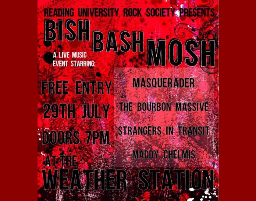 Black text sits atop a grainy black and red background reading: “Reading University Rock Society Presents BISH BASH MOSH.” In smaller white font underneath, the text reads “A live music event starring.” In black font to the right of the page it then reads “Masquerader, The Bourbon Massive, Strangers in Transit, Maddy Chelmis.” To the left of the image in slightly larger, black font it reads, “Free entry, 29th July, Doors 7pm at the Weather Station.’”