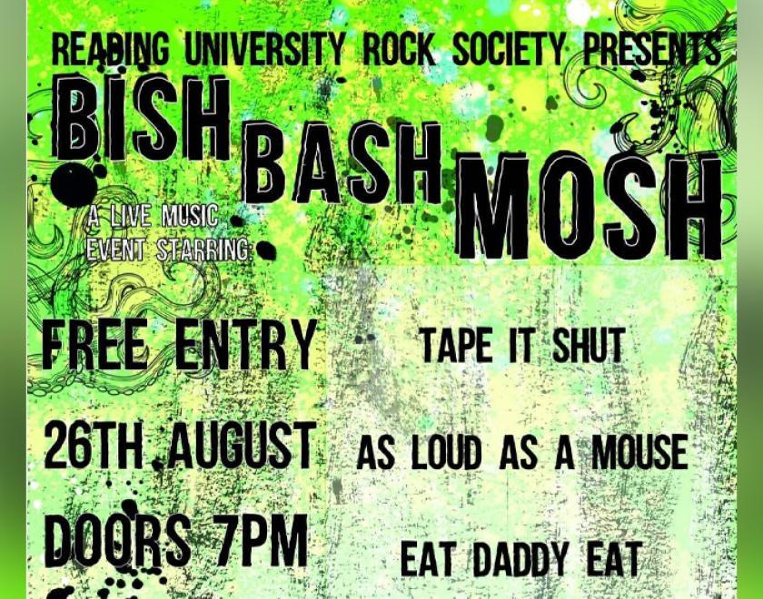 There is a gradient green background with black swirly designs on top. ‘Reading University Rock Society Presents’ is written in bold black font at the top of the image. Below this descending on a diagonal angle reads ‘Bish Bash Mosh’. To the top left of the poster in white font reads, ‘A live music event starring’. Beneath this in black font it reads ‘ Free entry, 26th August, Doors 7pm, At The Weather Station.’ To the right in black font reads ‘Tape It Shut’, ‘As Loud As A Mouse’, ‘Eat Daddy Eat’. 